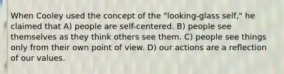 When Cooley used the concept of the "looking-glass self," he claimed that A) people are self-centered. B) people see themselves as they think others see them. C) people see things only from their own point of view. D) our actions are a reflection of our values.