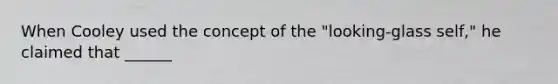 When Cooley used the concept of the "looking-glass self," he claimed that ______