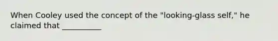 When Cooley used the concept of the "looking-glass self," he claimed that __________