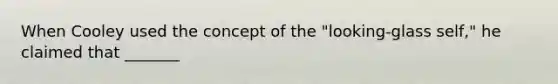 When Cooley used the concept of the "looking-glass self," he claimed that _______