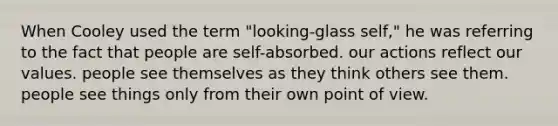 When Cooley used the term "looking-glass self," he was referring to the fact that people are self-absorbed. our actions reflect our values. people see themselves as they think others see them. people see things only from their own point of view.