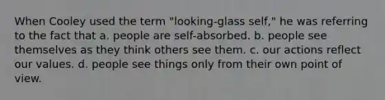 When Cooley used the term "looking-glass self," he was referring to the fact that a. people are self-absorbed. b. people see themselves as they think others see them. c. our actions reflect our values. d. people see things only from their own point of view.