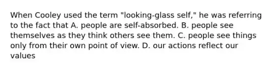 When Cooley used the term "looking-glass self," he was referring to the fact that A. people are self-absorbed. B. people see themselves as they think others see them. C. people see things only from their own point of view. D. our actions reflect our values