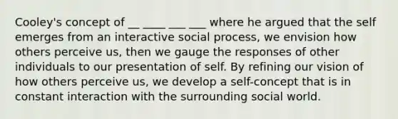 Cooley's concept of __ ____ ___ ___ where he argued that the self emerges from an interactive social process, we envision how others perceive us, then we gauge the responses of other individuals to our presentation of self. By refining our vision of how others perceive us, we develop a self-concept that is in constant interaction with the surrounding social world.