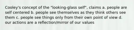 Cooley's concept of the "looking-glass self", claims a. people are self centered b. people see themselves as they think others see them c. people see things only from their own point of view d. our actions are a reflection/mirror of our values