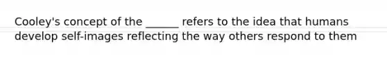 Cooley's concept of the ______ refers to the idea that humans develop self-images reflecting the way others respond to them