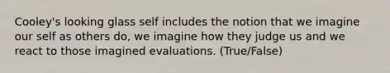 Cooley's looking glass self includes the notion that we imagine our self as others do, we imagine how they judge us and we react to those imagined evaluations. (True/False)