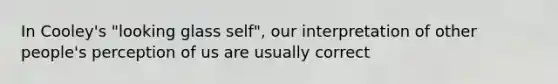 In Cooley's "looking glass self", our interpretation of other people's perception of us are usually correct