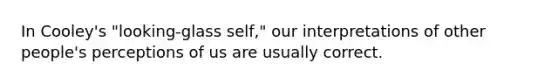 In Cooley's "looking-glass self," our interpretations of other people's perceptions of us are usually correct.