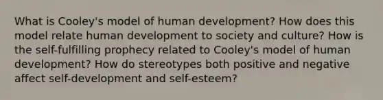 What is Cooley's model of human development? How does this model relate human development to society and culture? How is the self-fulfilling prophecy related to Cooley's model of human development? How do stereotypes both positive and negative affect self-development and self-esteem?