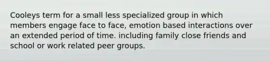 Cooleys term for a small less specialized group in which members engage face to face, emotion based interactions over an extended period of time. including family close friends and school or work related peer groups.