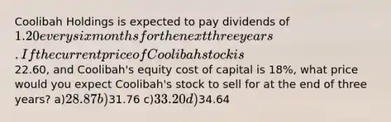 Coolibah Holdings is expected to pay dividends of 1.20 every six months for the next three years. If the current price of Coolibah stock is22.60, and Coolibah's equity cost of capital is 18%, what price would you expect Coolibah's stock to sell for at the end of three years? a)28.87 b)31.76 c)33.20 d)34.64