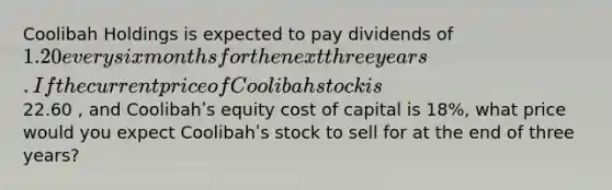 Coolibah Holdings is expected to pay dividends of 1.20 every six months for the next three years. If the current price of Coolibah stock is22.60 , and Coolibahʹs equity cost of capital is 18%, what price would you expect Coolibahʹs stock to sell for at the end of three years?