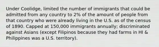 Under Coolidge, limited the number of immigrants that could be admitted from any country to 2% of the amount of people from that country who were already living in the U.S. as of the census of 1890. Capped at 150,000 immigrants annually; discriminated against Asians (except Filipinos because they had farms in HI & Philippines was a U.S. territory).