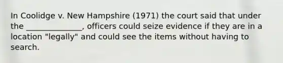 In Coolidge v. New Hampshire (1971) the court said that under the ______________, officers could seize evidence if they are in a location "legally" and could see the items without having to search.