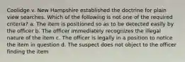 Coolidge v. New Hampshire established the doctrine for plain view searches. Which of the following is not one of the required criteria? a. The item is positioned so as to be detected easily by the officer b. The officer immediately recognizes the illegal nature of the item c. The officer is legally in a position to notice the item in question d. The suspect does not object to the officer finding the item