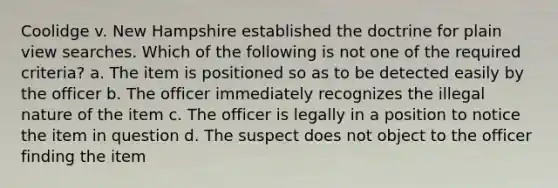 Coolidge v. New Hampshire established the doctrine for plain view searches. Which of the following is not one of the required criteria? a. The item is positioned so as to be detected easily by the officer b. The officer immediately recognizes the illegal nature of the item c. The officer is legally in a position to notice the item in question d. The suspect does not object to the officer finding the item