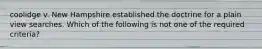 coolidge v. New Hampshire established the doctrine for a plain view searches. Which of the following is not one of the required criteria?