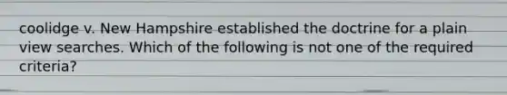 coolidge v. New Hampshire established the doctrine for a plain view searches. Which of the following is not one of the required criteria?