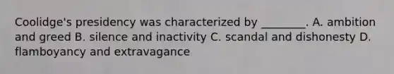 Coolidge's presidency was characterized by ________. A. ambition and greed B. silence and inactivity C. scandal and dishonesty D. flamboyancy and extravagance