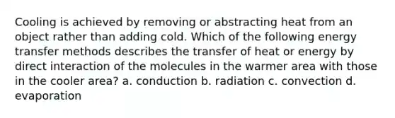 Cooling is achieved by removing or abstracting heat from an object rather than adding cold. Which of the following energy transfer methods describes the transfer of heat or energy by direct interaction of the molecules in the warmer area with those in the cooler area? a. conduction b. radiation c. convection d. evaporation