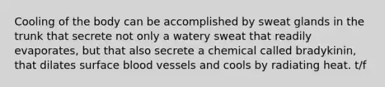 Cooling of the body can be accomplished by sweat glands in the trunk that secrete not only a watery sweat that readily evaporates, but that also secrete a chemical called bradykinin, that dilates surface blood vessels and cools by radiating heat. t/f