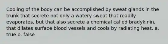 Cooling of the body can be accomplished by sweat glands in the trunk that secrete not only a watery sweat that readily evaporates, but that also secrete a chemical called bradykinin, that dilates surface blood vessels and cools by radiating heat. a. true b. false