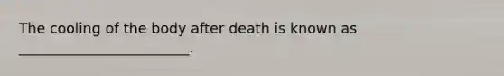 The cooling of the body after death is known as ________________________.