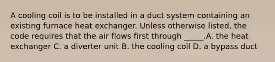 A cooling coil is to be installed in a duct system containing an existing furnace heat exchanger. Unless otherwise listed, the code requires that the air flows first through _____.A. the heat exchanger C. a diverter unit B. the cooling coil D. a bypass duct