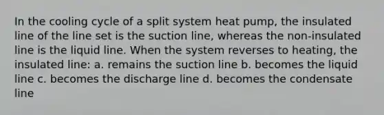 In the cooling cycle of a split system heat pump, the insulated line of the line set is the suction line, whereas the non-insulated line is the liquid line. When the system reverses to heating, the insulated line: a. remains the suction line b. becomes the liquid line c. becomes the discharge line d. becomes the condensate line