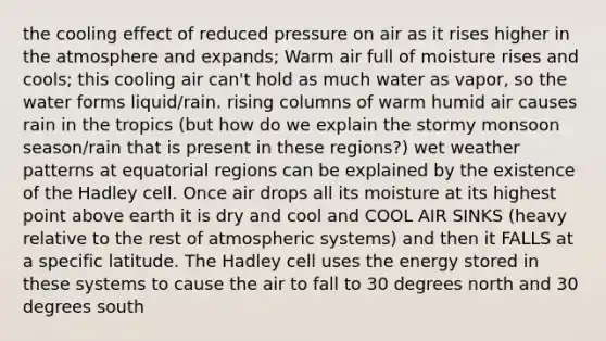 the cooling effect of reduced pressure on air as it rises higher in the atmosphere and expands; Warm air full of moisture rises and cools; this cooling air can't hold as much water as vapor, so the water forms liquid/rain. rising columns of warm humid air causes rain in the tropics (but how do we explain the stormy monsoon season/rain that is present in these regions?) wet weather patterns at equatorial regions can be explained by the existence of the Hadley cell. Once air drops all its moisture at its highest point above earth it is dry and cool and COOL AIR SINKS (heavy relative to the rest of atmospheric systems) and then it FALLS at a specific latitude. The Hadley cell uses the energy stored in these systems to cause the air to fall to 30 degrees north and 30 degrees south