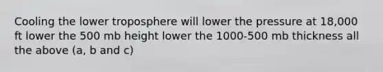 Cooling the lower troposphere will lower the pressure at 18,000 ft lower the 500 mb height lower the 1000-500 mb thickness all the above (a, b and c)