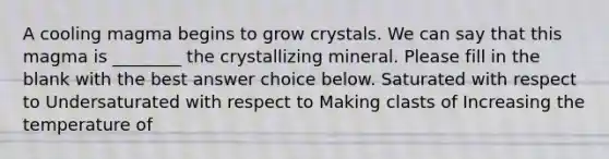 A cooling magma begins to grow crystals. We can say that this magma is ________ the crystallizing mineral. Please fill in the blank with the best answer choice below. Saturated with respect to Undersaturated with respect to Making clasts of Increasing the temperature of