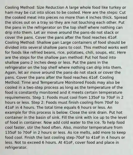 Cooling Method: Size Reduction A large whole food like turkey or ham may be cut into slices to be cooled. Here are the steps: Cut the cooked meat into pieces no more than 4 inches thick. Spread the slices out on a tray so they are not touching each other. Put the pans in the refrigerator on the top shelf where nothing can drip into them. Let air move around the pans-do not stack or cover the pans. Cover the pans after the food reaches 41oF. Cooling Method: Shallow pan Large containers of food should be divided into several shallow pans to cool. This method works well for foods like refried beans, rice, potatoes, chili, soups, etc. Here are the steps for the shallow pan method: Put hot food into shallow pans-2 inches deep or less. Put the pans in the refrigerator on the top shelf where nothing can drip into them. Again, let air move around the pans-do not stack or cover the pans. Cover the pans after the food reaches 41oF. Cooling Method: Time and Temperature Monitored Foods may also be cooled in a two-step process as long as the temperature of the food is constantly monitored and it meets certain temperature requirements. Step 1: Foods must cool from 135oF to 70oF in 2 hours or less. Step 2: Foods must finish cooling from 70oF to 41oF in 4 hours. The total time equals 6 hours or less. An example for this process is below: Close the sink drain. Put hot container in the basin of sink. Fill the sink with ice up to the level of food in container. Now add cold water to the ice. To help food cool faster, stir the food often. Also, monitor temperature from 135oF to 70oF in 2 hours or less. As ice melts, add more to keep food cool. Finish the last cooling step-70oF to 41oF in 4 hours or less. Not to exceed 6 hours. At 41oF, cover food and place in refrigerator.