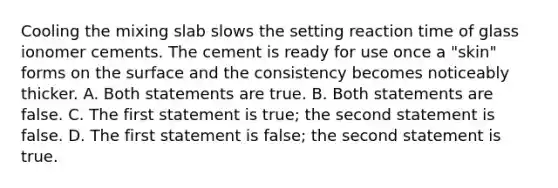 Cooling the mixing slab slows the setting reaction time of glass ionomer cements. The cement is ready for use once a "skin" forms on the surface and the consistency becomes noticeably thicker. A. Both statements are true. B. Both statements are false. C. The first statement is true; the second statement is false. D. The first statement is false; the second statement is true.