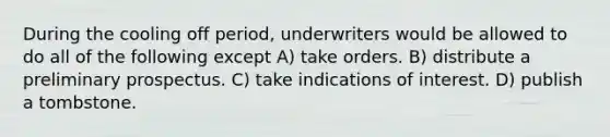 During the cooling off period, underwriters would be allowed to do all of the following except A) take orders. B) distribute a preliminary prospectus. C) take indications of interest. D) publish a tombstone.