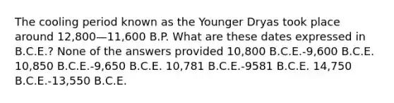 The cooling period known as the Younger Dryas took place around 12,800—11,600 B.P. What are these dates expressed in B.C.E.? None of the answers provided 10,800 B.C.E.-9,600 B.C.E. 10,850 B.C.E.-9,650 B.C.E. 10,781 B.C.E.-9581 B.C.E. 14,750 B.C.E.-13,550 B.C.E.