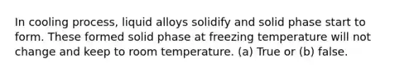 In cooling process, liquid alloys solidify and solid phase start to form. These formed solid phase at freezing temperature will not change and keep to room temperature. (a) True or (b) false.