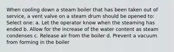 When cooling down a steam boiler that has been taken out of service, a vent valve on a steam drum should be opened to: Select one: a. Let the operator know when the steaming has ended b. Allow for the increase of the water content as steam condenses c. Release air from the boiler d. Prevent a vacuum from forming in the boiler