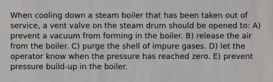 When cooling down a steam boiler that has been taken out of service, a vent valve on the steam drum should be opened to: A) prevent a vacuum from forming in the boiler. B) release the air from the boiler. C) purge the shell of impure gases. D) let the operator know when the pressure has reached zero. E) prevent pressure build-up in the boiler.