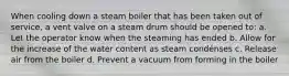 When cooling down a steam boiler that has been taken out of service, a vent valve on a steam drum should be opened to: a. Let the operator know when the steaming has ended b. Allow for the increase of the water content as steam condénses c. Release air from the boiler d. Prevent a vacuum from forming in the boiler