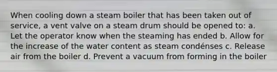 When cooling down a steam boiler that has been taken out of service, a vent valve on a steam drum should be opened to: a. Let the operator know when the steaming has ended b. Allow for the increase of the water content as steam condénses c. Release air from the boiler d. Prevent a vacuum from forming in the boiler