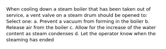 When cooling down a steam boiler that has been taken out of service, a vent valve on a steam drum should be opened to: Select one: a. Prevent a vacuum from forming in the boiler b. Release air from the boiler c. Allow for the increase of the water content as steam condenses d. Let the operator know when the steaming has ended