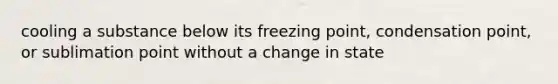 cooling a substance below its freezing point, condensation point, or sublimation point without a change in state