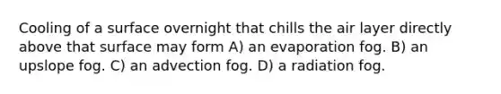 Cooling of a surface overnight that chills the air layer directly above that surface may form A) an evaporation fog. B) an upslope fog. C) an advection fog. D) a radiation fog.