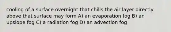 cooling of a surface overnight that chills the air layer directly above that surface may form A) an evaporation fog B) an upslope fog C) a radiation fog D) an advection fog