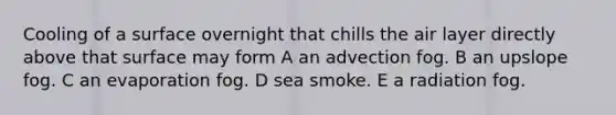 Cooling of a surface overnight that chills the air layer directly above that surface may form A an advection fog. B an upslope fog. C an evaporation fog. D sea smoke. E a radiation fog.