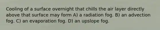 Cooling of a surface overnight that chills the air layer directly above that surface may form A) a radiation fog. B) an advection fog. C) an evaporation fog. D) an upslope fog.