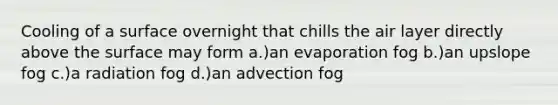 Cooling of a surface overnight that chills the air layer directly above the surface may form a.)an evaporation fog b.)an upslope fog c.)a radiation fog d.)an advection fog