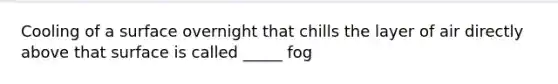 Cooling of a surface overnight that chills the layer of air directly above that surface is called _____ fog